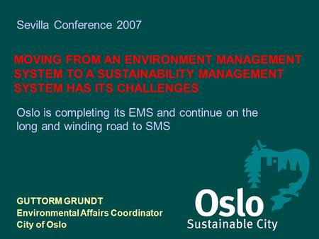 Sevilla Conference 2007 MOVING FROM AN ENVIRONMENT MANAGEMENT SYSTEM TO A SUSTAINABILITY MANAGEMENT SYSTEM HAS ITS CHALLENGES GUTTORM GRUNDT Environmental.