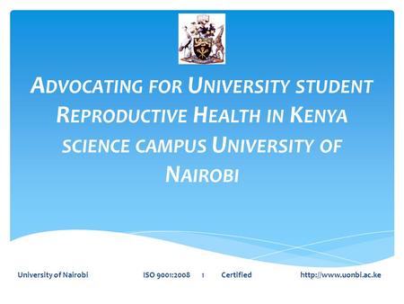 A DVOCATING FOR U NIVERSITY STUDENT R EPRODUCTIVE H EALTH IN K ENYA SCIENCE CAMPUS U NIVERSITY OF N AIROBI University of Nairobi ISO 9001:2008 1 Certified.