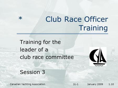 January 2009 1.10Canadian Yachting Association2c-1 * Club Race Officer Training Training for the leader of a club race committee Session 3.