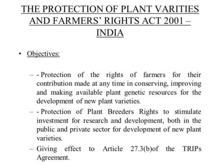 THE PROTECTION OF PLANT VARITIES AND FARMERS’ RIGHTS ACT 2001 – INDIA Objectives: –-Protection of the rights of farmers for their contribution made at.