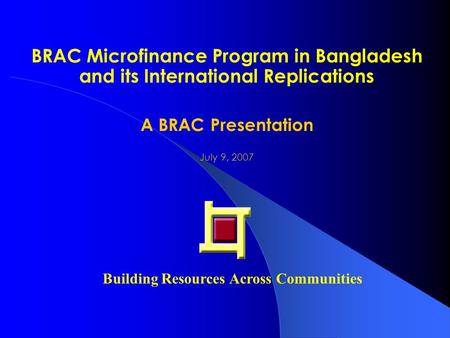 BRAC Microfinance Program in Bangladesh and its International Replications A BRAC Presentation July 9, 2007 Building Resources Across Communities.