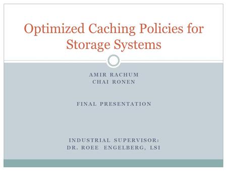 AMIR RACHUM CHAI RONEN FINAL PRESENTATION INDUSTRIAL SUPERVISOR: DR. ROEE ENGELBERG, LSI Optimized Caching Policies for Storage Systems.