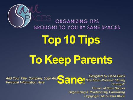 Top 10 Tips To Keep Parents Sane ! Designed by Cena Block “ The Mom-Preneur Clarity Catalyst” Owner of Sane Spaces Organizing & Productivity Consulting.