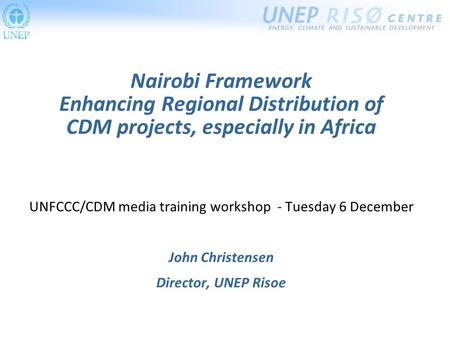 Nairobi Framework Enhancing Regional Distribution of CDM projects, especially in Africa UNFCCC/CDM media training workshop - Tuesday 6 December John Christensen.