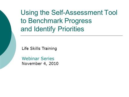Using the Self-Assessment Tool to Benchmark Progress and Identify Priorities Life Skills Training Webinar Series November 4, 2010.