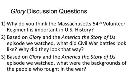 Glory Discussion Questions 1)Why do you think the Massachusetts 54 th Volunteer Regiment is important in U.S. History? 2)Based on Glory and the America.