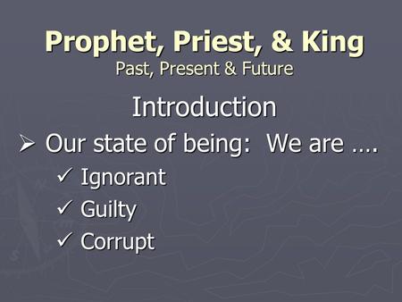 Prophet, Priest, & King Past, Present & Future Introduction  Our state of being: We are …. Ignorant Ignorant Guilty Guilty Corrupt Corrupt.