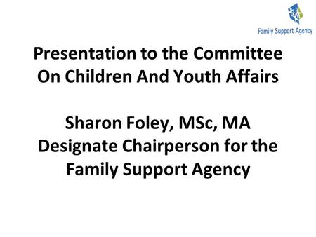 Presentation to the Committee On Children And Youth Affairs Sharon Foley, MSc, MA Designate Chairperson for the Family Support Agency.