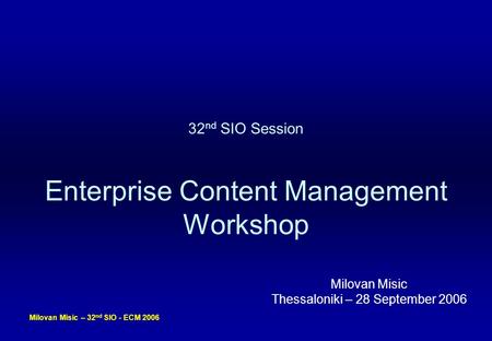 Milovan Misic – 32 nd SIO - ECM 2006 32 nd SIO Session Enterprise Content Management Workshop Milovan Misic Thessaloniki – 28 September 2006.