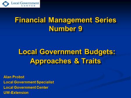Financial Management Series Number 9 Local Government Budgets: Approaches & Traits Alan Probst Local Government Specialist Local Government Center UW-Extension.