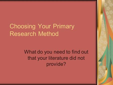Choosing Your Primary Research Method What do you need to find out that your literature did not provide?