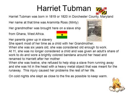 Harriet Tubman Harriet Tubman was born in 1819 or 1820 in Dorchester County, Maryland Her name at that time was Araminta Ross (Minty) Her grandmother was.