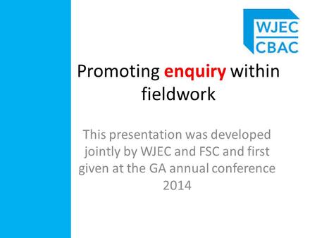 Promoting enquiry within fieldwork This presentation was developed jointly by WJEC and FSC and first given at the GA annual conference 2014.