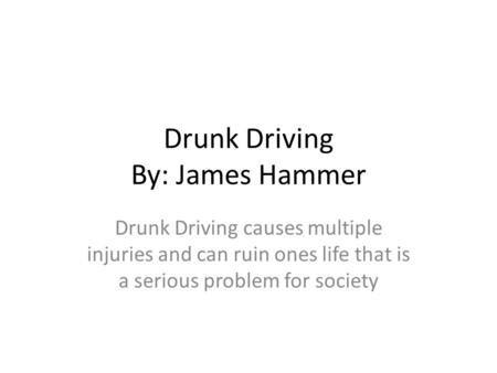 Drunk Driving By: James Hammer Drunk Driving causes multiple injuries and can ruin ones life that is a serious problem for society.