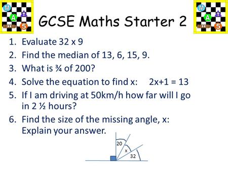 GCSE Maths Starter 2 1.Evaluate 32 x 9 2.Find the median of 13, 6, 15, 9. 3.What is ¾ of 200? 4.Solve the equation to find x: 2x+1 = 13 5.If I am driving.