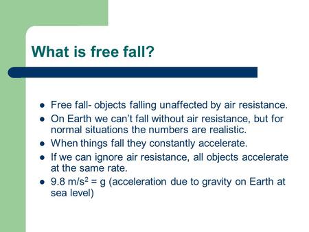 What is free fall? Free fall- objects falling unaffected by air resistance. On Earth we can’t fall without air resistance, but for normal situations the.