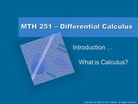 MTH 251 – Differential Calculus Introduction … What is Calculus? Copyright © 2008 by Ron Wallace, all rights reserved.