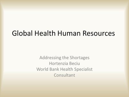 Global Health Human Resources Addressing the Shortages Hortenzia Beciu World Bank Health Specialist Consultant.