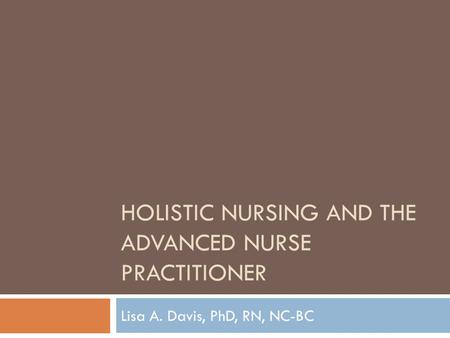 HOLISTIC NURSING AND THE ADVANCED NURSE PRACTITIONER Lisa A. Davis, PhD, RN, NC-BC.