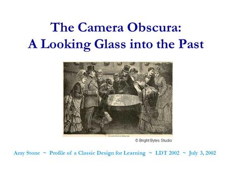 The Camera Obscura: A Looking Glass into the Past Amy Stone ~ Profile of a Classic Design for Learning ~ LDT 2002 ~ July 3, 2002 © Bright Bytes Studio.