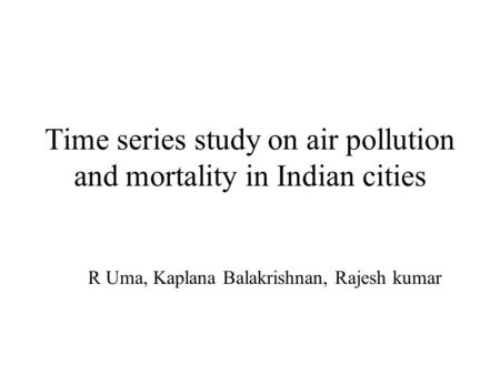 Time series study on air pollution and mortality in Indian cities R Uma, Kaplana Balakrishnan, Rajesh kumar.