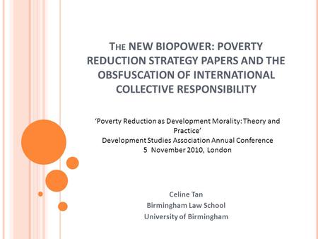 T HE NEW BIOPOWER: POVERTY REDUCTION STRATEGY PAPERS AND THE OBSFUSCATION OF INTERNATIONAL COLLECTIVE RESPONSIBILITY Celine Tan Birmingham Law School University.
