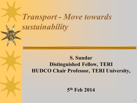 Transport - Move towards sustainability S. Sundar Distinguished Fellow, TERI HUDCO Chair Professor, TERI University, 5 th Feb 2014 1.