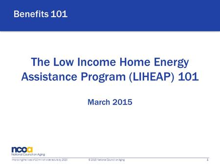 1 Improving the lives of 10 million older adults by 2020 © 2015 National Council on Aging The Low Income Home Energy Assistance Program (LIHEAP) 101 March.