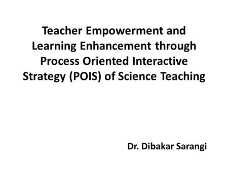 Teacher Empowerment and Learning Enhancement through Process Oriented Interactive Strategy (POIS) of Science Teaching Dr. Dibakar Sarangi.