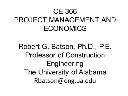 CE 366 PROJECT MANAGEMENT AND ECONOMICS Robert G. Batson, Ph.D., P.E. Professor of Construction Engineering The University of Alabama