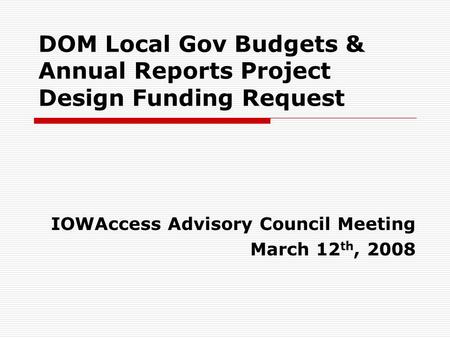 DOM Local Gov Budgets & Annual Reports Project Design Funding Request IOWAccess Advisory Council Meeting March 12 th, 2008.