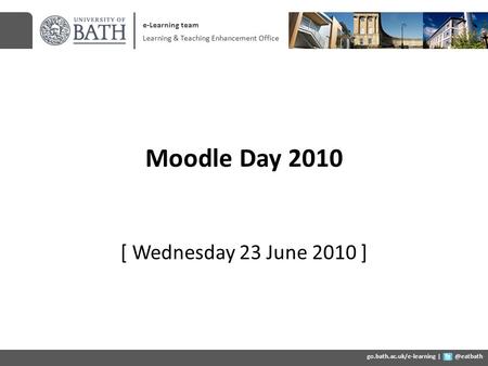 Moodle Day 2010 [ Wednesday 23 June 2010 ] e-Learning team Learning & Teaching Enhancement Office go.bath.ac.uk/e-learning