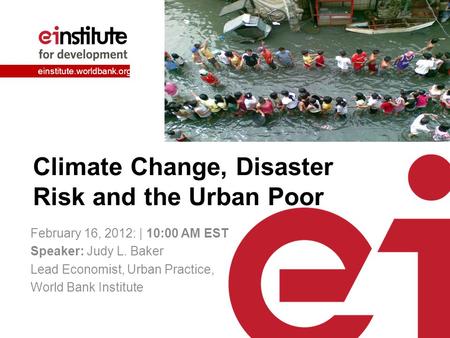 Einstitute.worldbank.org Climate Change, Disaster Risk and the Urban Poor February 16, 2012: | 10:00 AM EST Speaker: Judy L. Baker Lead Economist, Urban.