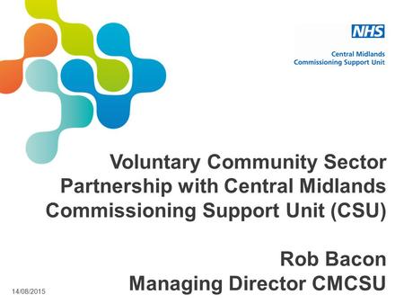 14/08/2015 Voluntary Community Sector Partnership with Central Midlands Commissioning Support Unit (CSU) Rob Bacon Managing Director CMCSU.