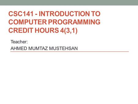 CSC141 - INTRODUCTION TO COMPUTER PROGRAMMING CREDIT HOURS 4(3,1) Teacher: AHMED MUMTAZ MUSTEHSAN.