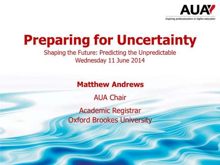 Preparing for Uncertainty Shaping the Future: Predicting the Unpredictable Wednesday 11 June 2014 Matthew Andrews AUA Chair Academic Registrar Oxford Brookes.