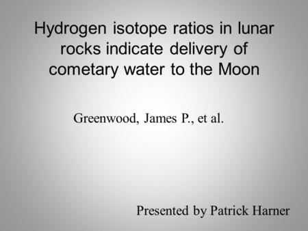 Hydrogen isotope ratios in lunar rocks indicate delivery of cometary water to the Moon Greenwood, James P., et al. Presented by Patrick Harner.