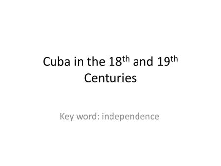 Cuba in the 18 th and 19 th Centuries Key word: independence.