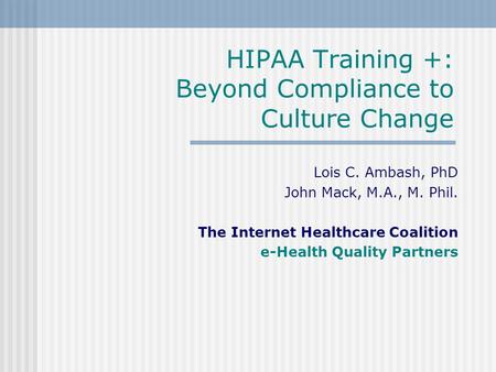 HIPAA Training +: Beyond Compliance to Culture Change Lois C. Ambash, PhD John Mack, M.A., M. Phil. The Internet Healthcare Coalition e-Health Quality.