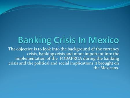 The objective is to look into the background of the currency crisis, banking crisis and more important into the implementation of the FOBAPROA during the.