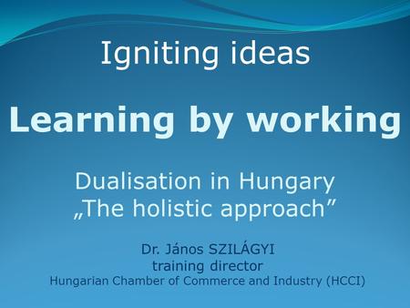 Learning by working Dualisation in Hungary „The holistic approach” Dr. János SZILÁGYI training director Hungarian Chamber of Commerce and Industry (HCCI)