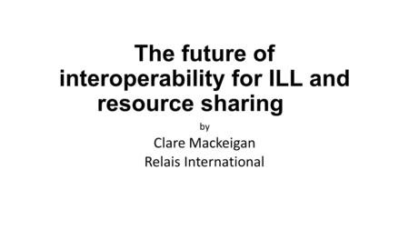 The future of interoperability for ILL and resource sharing by Clare Mackeigan Relais International.