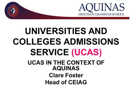 UNIVERSITIES AND COLLEGES ADMISSIONS SERVICE (UCAS) UCAS IN THE CONTEXT OF AQUINAS Clare Foster Head of CEIAG.