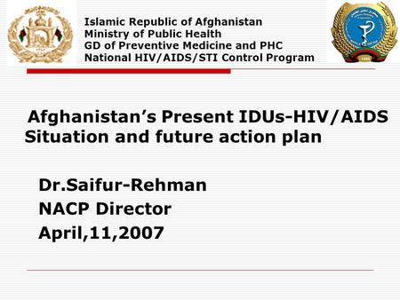 Afghanistan’s Present IDUs-HIV/AIDS Situation and future action plan Dr.Saifur-Rehman NACP Director April,11,2007 Islamic Republic of Afghanistan Ministry.