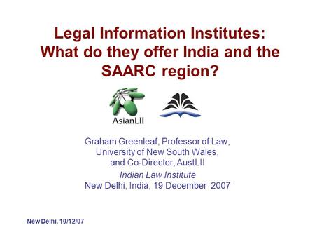 New Delhi, 19/12/07 Legal Information Institutes: What do they offer India and the SAARC region? Graham Greenleaf, Professor of Law, University of New.