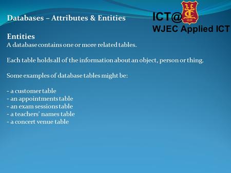 WJEC Applied ICT Databases – Attributes & Entities Entities A database contains one or more related tables. Each table holds all of the information.