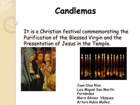 Candlemas It is a Christian festival commemorating the Purification of the Blessed Virgin and the Presentation of Jesus in the Temple. Juan Díaz Ríos Luis.