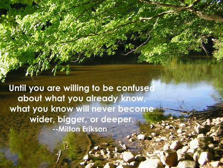Until you are willing to be confused about what you already know, what you know will never become wider, bigger, or deeper. --Milton Erikson.