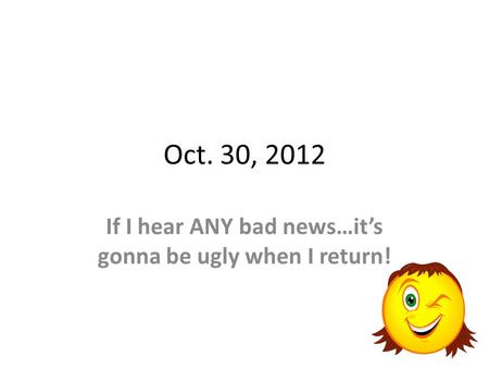 Oct. 30, 2012 If I hear ANY bad news…its gonna be ugly when I return!