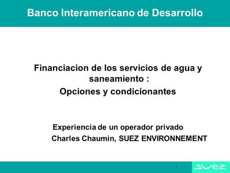 1 Banco Interamericano de Desarrollo Financiacion de los servicios de agua y saneamiento : Opciones y condicionantes Experiencia de un operador privado.